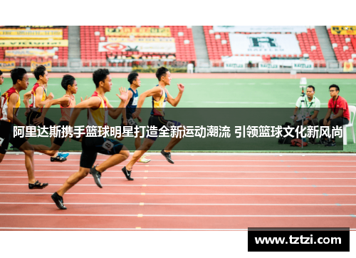 阿里达斯携手篮球明星打造全新运动潮流 引领篮球文化新风尚