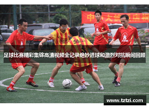 足球比赛精彩集锦高清视频全记录绝妙进球和激烈对抗瞬间回顾
